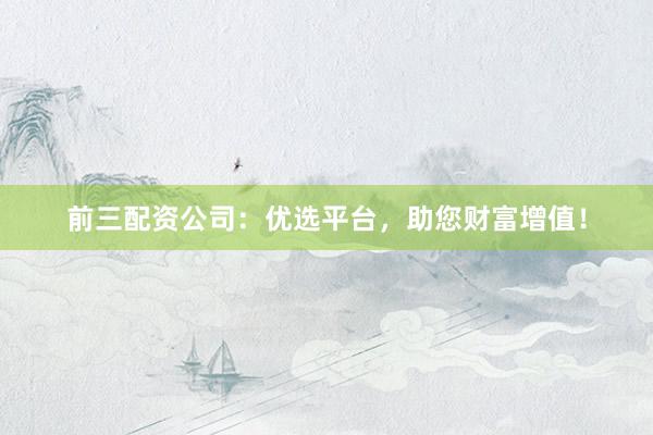 前三配资公司：优选平台，助您财富增值！