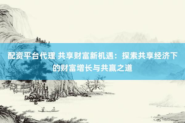 配资平台代理 共享财富新机遇：探索共享经济下的财富增长与共赢之道