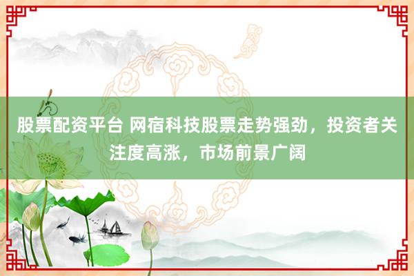 股票配资平台 网宿科技股票走势强劲，投资者关注度高涨，市场前景广阔