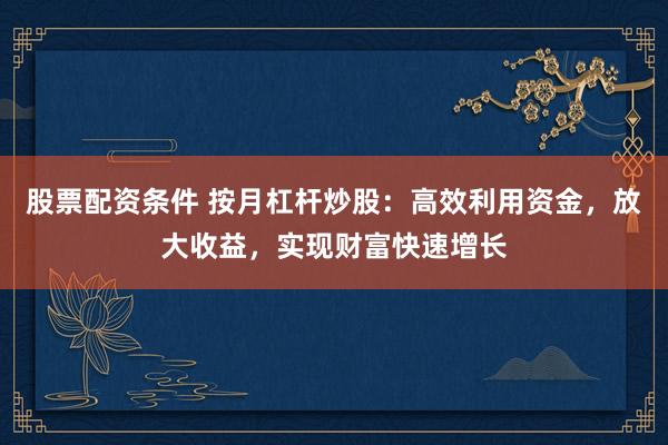 股票配资条件 按月杠杆炒股：高效利用资金，放大收益，实现财富快速增长