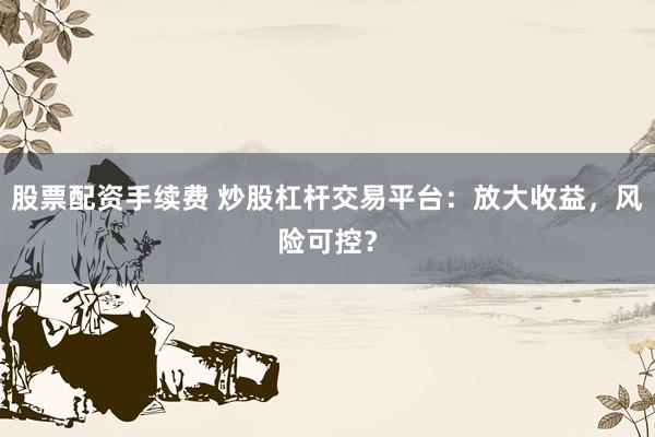 股票配资手续费 炒股杠杆交易平台：放大收益，风险可控？