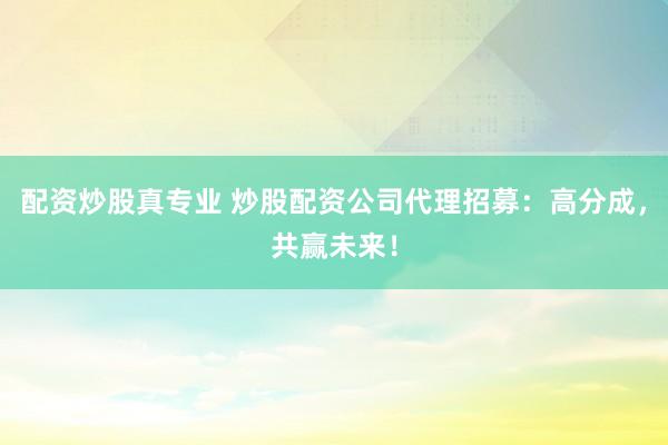 配资炒股真专业 炒股配资公司代理招募：高分成，共赢未来！