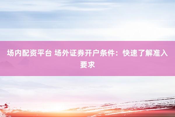 场内配资平台 场外证券开户条件：快速了解准入要求
