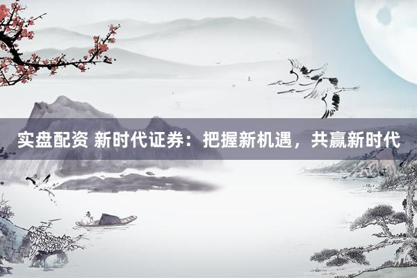 实盘配资 新时代证券：把握新机遇，共赢新时代