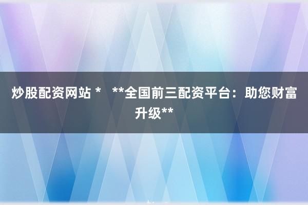炒股配资网站 *   **全国前三配资平台：助您财富升级**