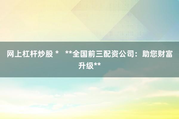 网上杠杆炒股 *   **全国前三配资公司：助您财富升级**