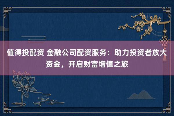 值得投配资 金融公司配资服务：助力投资者放大资金，开启财富增值之旅