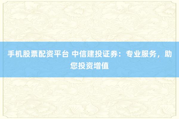 手机股票配资平台 中信建投证券：专业服务，助您投资增值