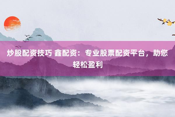炒股配资技巧 鑫配资：专业股票配资平台，助您轻松盈利