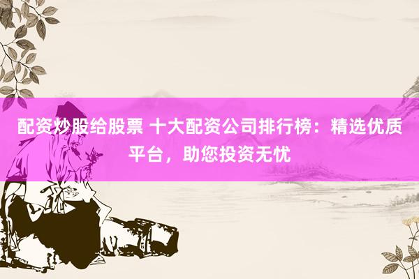 配资炒股给股票 十大配资公司排行榜：精选优质平台，助您投资无忧