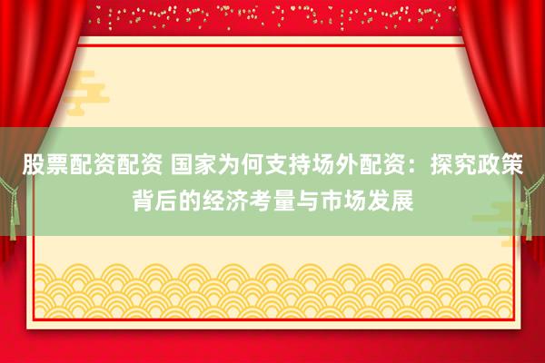 股票配资配资 国家为何支持场外配资：探究政策背后的经济考量与市场发展