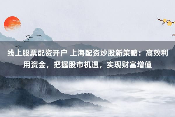 线上股票配资开户 上海配资炒股新策略：高效利用资金，把握股市机遇，实现财富增值