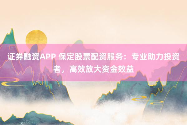 证券融资APP 保定股票配资服务：专业助力投资者，高效放大资金效益