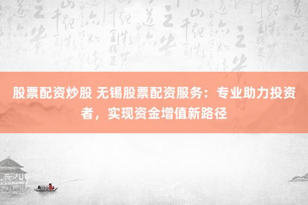 股票配资炒股 无锡股票配资服务：专业助力投资者，实现资金增值新路径