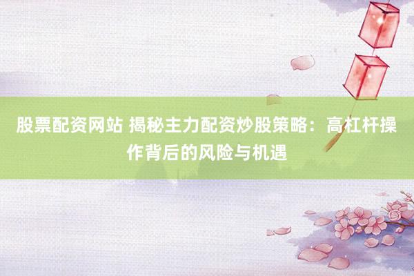 股票配资网站 揭秘主力配资炒股策略：高杠杆操作背后的风险与机遇