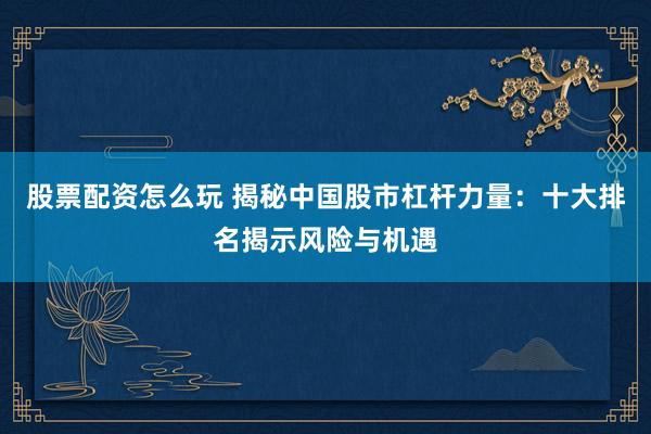 股票配资怎么玩 揭秘中国股市杠杆力量：十大排名揭示风险与机遇