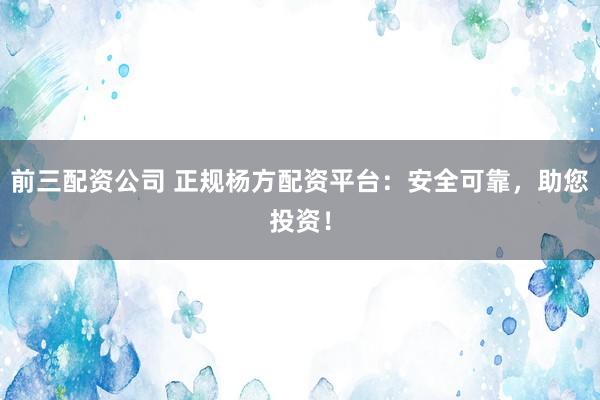 前三配资公司 正规杨方配资平台：安全可靠，助您投资！