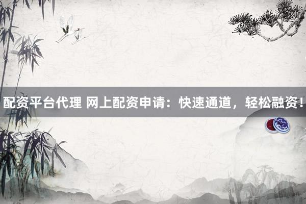 配资平台代理 网上配资申请：快速通道，轻松融资！