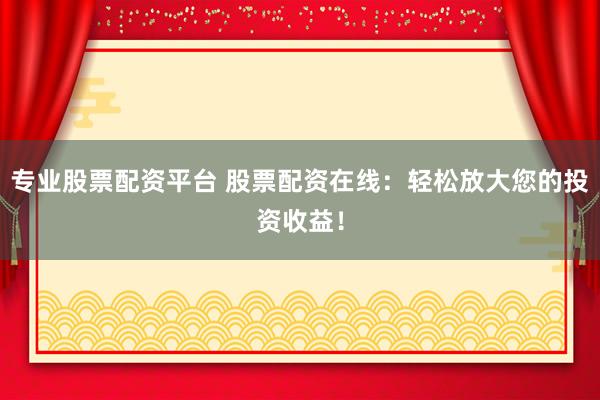 专业股票配资平台 股票配资在线：轻松放大您的投资收益！
