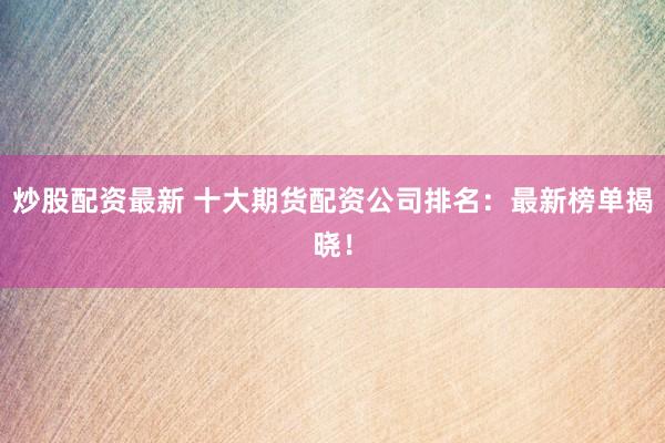 炒股配资最新 十大期货配资公司排名：最新榜单揭晓！
