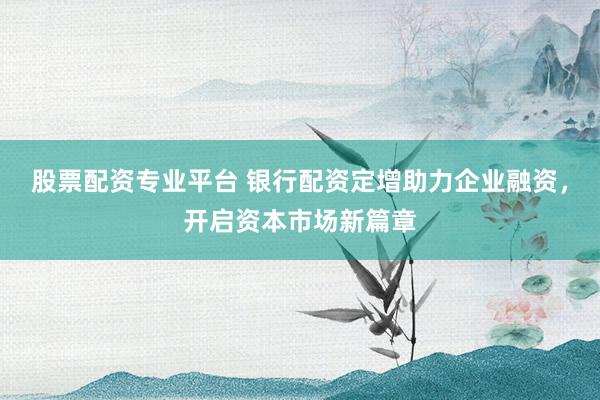 股票配资专业平台 银行配资定增助力企业融资，开启资本市场新篇章