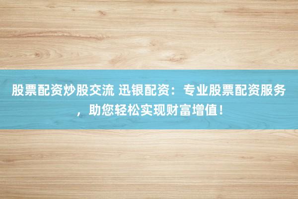 股票配资炒股交流 迅银配资：专业股票配资服务，助您轻松实现财富增值！