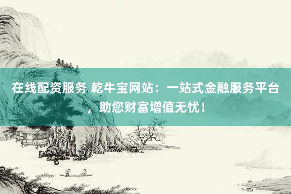 在线配资服务 乾牛宝网站：一站式金融服务平台，助您财富增值无忧！