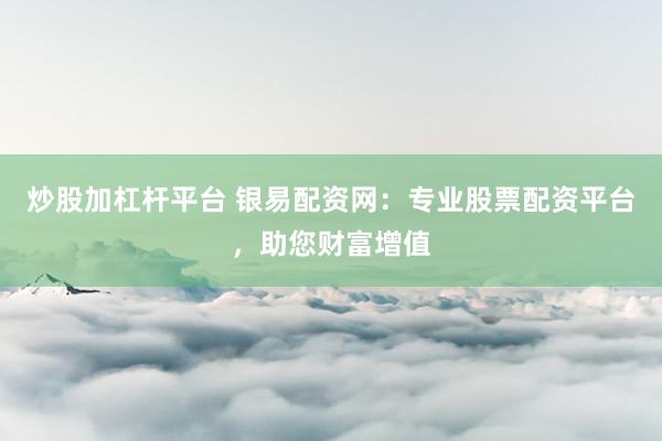 炒股加杠杆平台 银易配资网：专业股票配资平台，助您财富增值