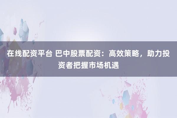 在线配资平台 巴中股票配资：高效策略，助力投资者把握市场机遇