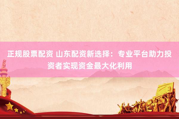 正规股票配资 山东配资新选择：专业平台助力投资者实现资金最大化利用