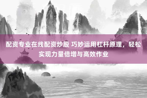 配资专业在线配资炒股 巧妙运用杠杆原理，轻松实现力量倍增与高效作业