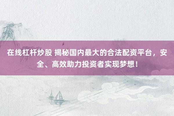 在线杠杆炒股 揭秘国内最大的合法配资平台，安全、高效助力投资者实现梦想！