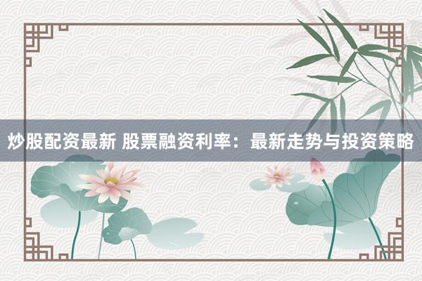 炒股配资最新 股票融资利率：最新走势与投资策略