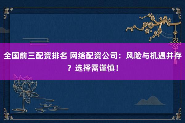 全国前三配资排名 网络配资公司：风险与机遇并存？选择需谨慎！