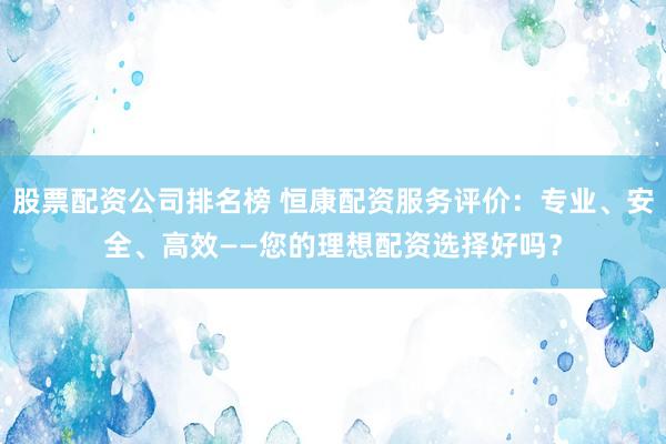 股票配资公司排名榜 恒康配资服务评价：专业、安全、高效——您的理想配资选择好吗？