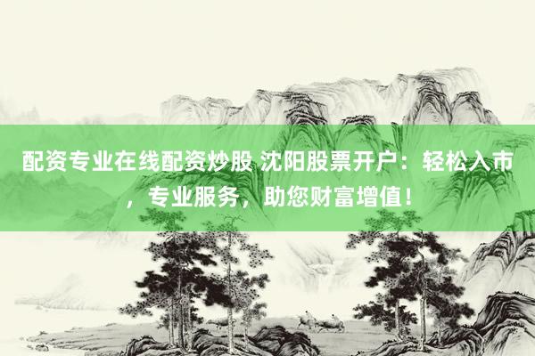 配资专业在线配资炒股 沈阳股票开户：轻松入市，专业服务，助您财富增值！
