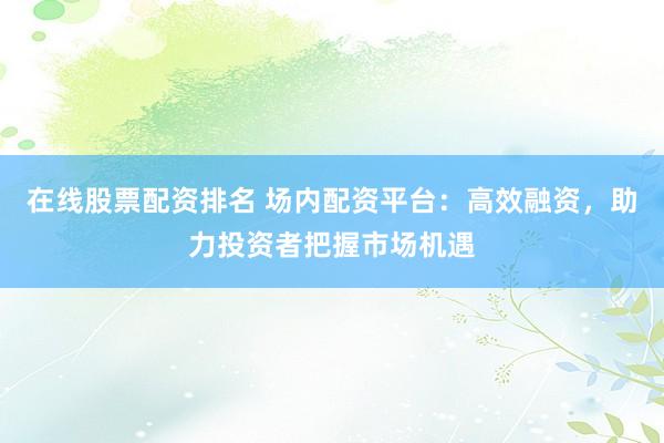 在线股票配资排名 场内配资平台：高效融资，助力投资者把握市场机遇