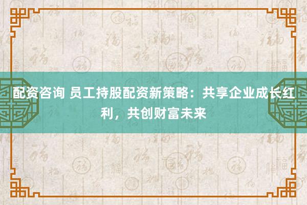 配资咨询 员工持股配资新策略：共享企业成长红利，共创财富未来