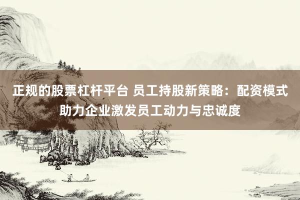 正规的股票杠杆平台 员工持股新策略：配资模式助力企业激发员工动力与忠诚度