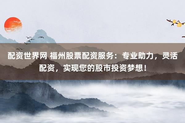 配资世界网 福州股票配资服务：专业助力，灵活配资，实现您的股市投资梦想！