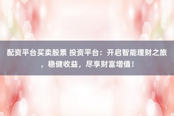 配资平台买卖股票 投资平台：开启智能理财之旅，稳健收益，尽享财富增值！