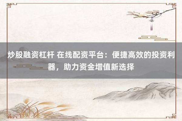 炒股融资杠杆 在线配资平台：便捷高效的投资利器，助力资金增值新选择