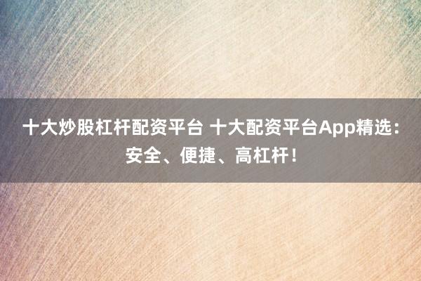 十大炒股杠杆配资平台 十大配资平台App精选：安全、便捷、高杠杆！
