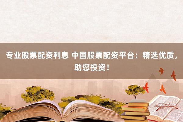 专业股票配资利息 中国股票配资平台：精选优质，助您投资！
