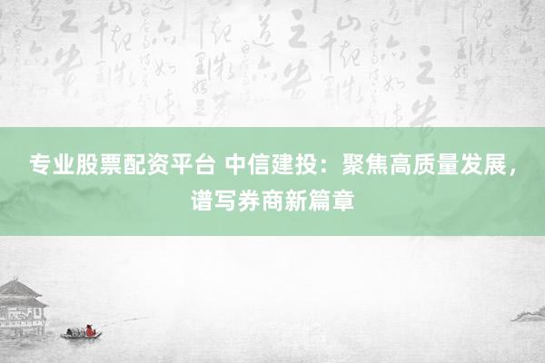 专业股票配资平台 中信建投：聚焦高质量发展，谱写券商新篇章