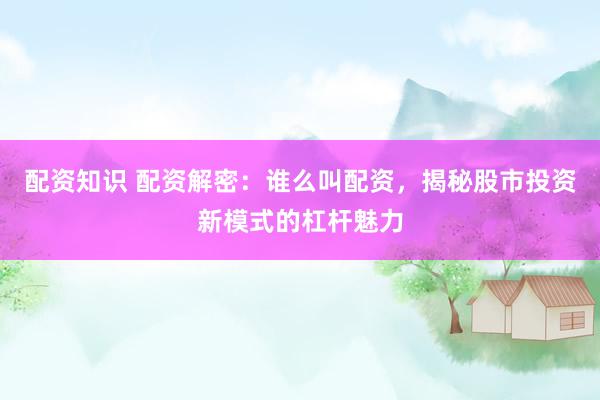 配资知识 配资解密：谁么叫配资，揭秘股市投资新模式的杠杆魅力