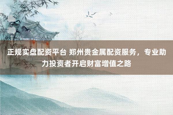 正规实盘配资平台 郑州贵金属配资服务，专业助力投资者开启财富增值之路