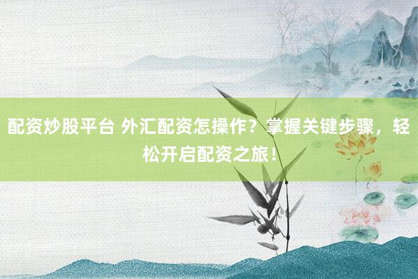 配资炒股平台 外汇配资怎操作？掌握关键步骤，轻松开启配资之旅！