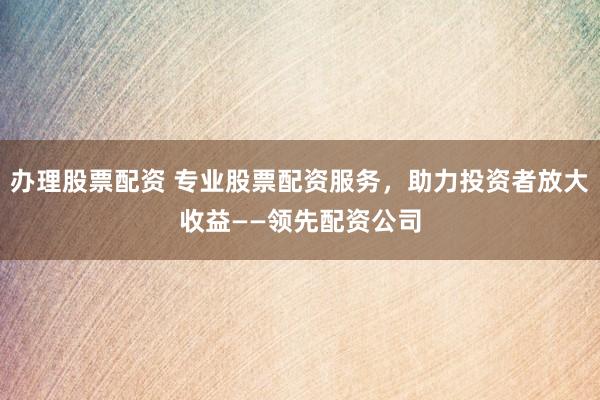 办理股票配资 专业股票配资服务，助力投资者放大收益——领先配资公司