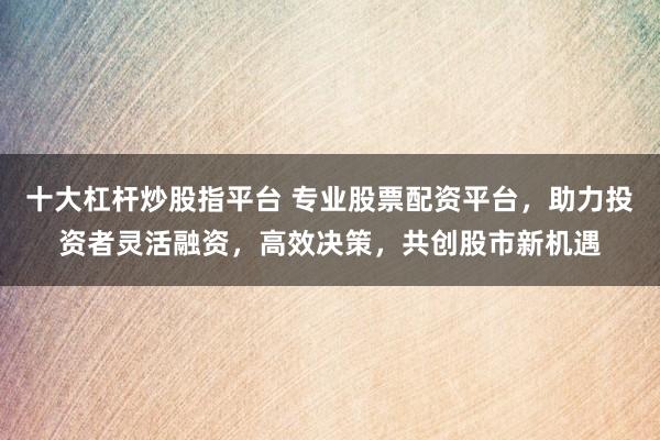 十大杠杆炒股指平台 专业股票配资平台，助力投资者灵活融资，高效决策，共创股市新机遇